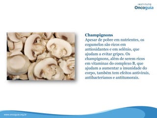 Champignons
Apesar de pobre em nutrientes, os
cogumelos são ricos em antioxidantes
e em selênio, que ajudam a evitar
gripes.
Os champignons, além de serem ricos
em vitaminas do complexo B, que
ajudam a aumentar a imunidade do
corpo, também tem efeitos antivirais,
antibacterianos e antitumorais.
 