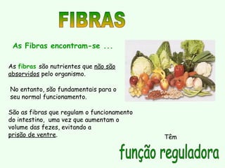 As fibras são nutrientes que não são
absorvidos pelo organismo.
As Fibras encontram-se ...
São as fibras que regulam o funcionamento
do intestino, uma vez que aumentam o
volume das fezes, evitando a
prisão de ventre.
No entanto, são fundamentais para o
seu normal funcionamento.
Têm
 