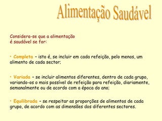 • Variada – se incluir alimentos diferentes, dentro de cada grupo,
variando-os o mais possível de refeição para refeição, diariamente,
semanalmente ou de acordo com a época do ano;
• Completa – isto é, se incluir em cada refeição, pelo menos, um
alimento de cada sector;
• Equilibrada – se respeitar as proporções de alimentos de cada
grupo, de acordo com as dimensões dos diferentes sectores.
Considera-se que a alimentação
é saudável se for:
 