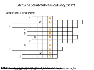 APLICA OS CONHECIMENTOS QUE ADQUIRISTE
Completando o crucigrama:
1-Nutriente que regula a temperatura do corpo.2-Nutrientes energéticos.3-Processo de conservação do leite.4-Nutrientes que protegem o organismo contra as doenças.5-Nutrientes essencialmente plásticos.6-Nutrientes reguladores.7-Substâncias que se adicionam aos alimentos para a sua conservação.8-Nutrientes que regulam o bom funcionamento do intestino.9-Processo muito utilizado na conservação dos alimentos.10-Alimento rico em hidratos de carbono.11-Nutrientes que protegem o organismo do frio.
 