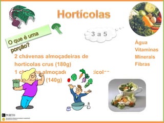 Água
                                      Vitaminas
2 chávenas almoçadeiras de            Minerais
hortícolas crus (180g)                Fibras
1 chávena almoçadeira de hortícolas
cozinhados (140g)
 