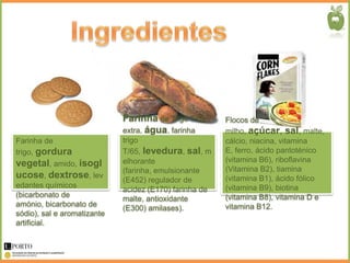 Farinha de Trigo T/55      Flocos de
                             extra, água, farinha       milho, açúcar, sal, malte,
Farinha de                   trigo                      cálcio, niacina, vitamina
trigo, gordura               T/65, levedura, sal, m     E, ferro, ácido pantoténico
                             elhorante                  (vitamina B6), riboflavina
vegetal, amido, isogl
                             (farinha, emulsionante     (Vitamina B2), tiamina
ucose, dextrose, lev         (E452) regulador de        (vitamina B1), ácido fólico
edantes químicos                                        (vitamina B9), biotina
                             acidez (E170) farinha de
(bicarbonato de                                         (vitamina B8), vitamina D e
                             malte, antioxidante
amónio, bicarbonato de                                  vitamina B12.
                             (E300) amilases).
sódio), sal e aromatizante
artificial.
 