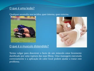 Termo vulgar para descrever o facto de um músculo estar levemente
danificado por uma ruptura das suas fibras. Uma massagem executada
correctamente e a aplicação de calor local podem ajudar a tratar este
problema.
O que é o musculo distendido?
Qualquer anomalia nos tecidos, quer interna, quer externa.
O que é uma lesão?
 