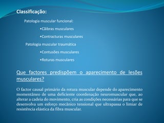 Classificação:
Que factores predispõem o aparecimento de lesões
musculares?
O factor causal primário da rotura muscular depende do aparecimento
momentâneo de uma deficiente coordenação neuromuscular que, ao
alterar a cadeia do movimento, cria as condições necessárias para que se
desenvolva um esforço mecânico tensional que ultrapassa o limiar de
resistência elástica da fibra muscular.
Patologia muscular funcional:
•Cãibras musculares
•Contracturas musculares
Patologia muscular traumática
•Contusões musculares
•Roturas musculares
 