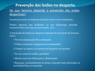 Prevenção das lesões no desporto
De que factores depende a prevenção das lesões
desportivas?
Acontecem tanto no desporto de lazer como no de competição.
Podem aparecer por acidentes ou por sobrecarga (pressão
excessiva sobre um osso ou articulação, etc.).
A prevenção de lesões no desporto depende de uma série de factores,
como:
• Ter uma preparação física adequada
• Utilizar materiais e equipamentos adequados
• Cumprir as regras e as normas do desporto em questão
• Ter um controlo médico periódico
• Manter uma boa hidratação e alimentação
• Repousar, nomeadamente as zonas corporais mais solicitadas na
actividade física em questão.
 