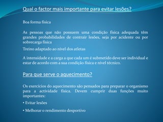 Qual o factor mais importante para evitar lesões?
Boa forma física
As pessoas que não possuem uma condição física adequada têm
grandes probabilidades de contrair lesões, seja por acidente ou por
sobrecarga física
Treino adaptado ao nível dos atletas
A intensidade e a carga a que cada um é submetido deve ser individual e
estar de acordo com a sua condição física e nível técnico.
Para que serve o aquecimento?
Os exercícios do aquecimento são pensados para preparar o organismo
para a actividade física. Devem cumprir duas funções muito
importantes:
• Evitar lesões
• Melhorar o rendimento desportivo
 