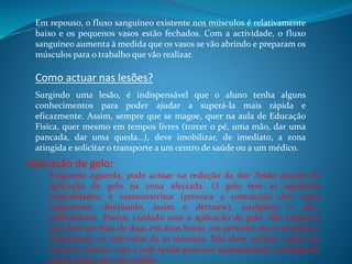 Em repouso, o fluxo sanguíneo existente nos músculos é relativamente
baixo e os pequenos vasos estão fechados. Com a actividade, o fluxo
sanguíneo aumenta à medida que os vasos se vão abrindo e preparam os
músculos para o trabalho que vão realizar.
Como actuar nas lesões?
Surgindo uma lesão, é indispensável que o aluno tenha alguns
conhecimentos para poder ajudar a superá-la mais rápida e
eficazmente. Assim, sempre que se magoe, quer na aula de Educação
Física, quer mesmo em tempos livres (torcer o pé, uma mão, dar uma
pancada, dar uma queda…), deve imobilizar, de imediato, a zona
atingida e solicitar o transporte a um centro de saúde ou a um médico.
Aplicação de gelo:
Enquanto aguarda, pode actuar na redução da dor /lesão através da
aplicação de gelo na zona afectada. O gelo tem as seguintes
propriedades: é vasoconstritor (provoca a contracção dos vasos
sanguíneos, diminuído, assim o derrame), analgésico e anti-
inflamatório. Porém, cuidado com a aplicação de gelo. Não esquecer
que deve ser feita de duas em duas horas, em períodos de 20 minutos e
respeitando os intervalos de 10 minutos. Não deve colocar o gelo em
contacto directo com a pele (pode provocar queimaduras), protegendo
antes a pele com uma toalha.
 