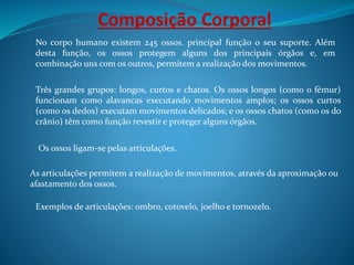 Composição Corporal
No corpo humano existem 245 ossos. principal função o seu suporte. Além
desta função, os ossos protegem alguns dos principais órgãos e, em
combinação uns com os outros, permitem a realização dos movimentos.
Três grandes grupos: longos, curtos e chatos. Os ossos longos (como o fémur)
funcionam como alavancas executando movimentos amplos; os ossos curtos
(como os dedos) executam movimentos delicados; e os ossos chatos (como os do
crânio) têm como função revestir e proteger alguns órgãos.
Os ossos ligam-se pelas articulações.
As articulações permitem a realização de movimentos, através da aproximação ou
afastamento dos ossos.
Exemplos de articulações: ombro, cotovelo, joelho e tornozelo.
 