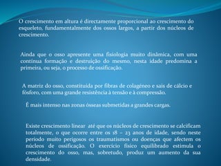 O crescimento em altura é directamente proporcional ao crescimento do
esqueleto, fundamentalmente dos ossos largos, a partir dos núcleos de
crescimento.
Ainda que o osso apresente uma fisiologia muito dinâmica, com uma
contínua formação e destruição do mesmo, nesta idade predomina a
primeira, ou seja, o processo de ossificação.
A matriz do osso, constituída por fibras de colagéneo e sais de cálcio e
fósforo, com uma grande resistência à tensão e à compressão.
É mais intenso nas zonas ósseas submetidas a grandes cargas.
Existe crescimento linear até que os núcleos de crescimento se calcificam
totalmente, o que ocorre entre os 18 – 23 anos de idade, sendo neste
período muito perigosos os traumatismos ou doenças que afectem os
núcleos de ossificação. O exercício físico equilibrado estimula o
crescimento do osso, mas, sobretudo, produz um aumento da sua
densidade.
 