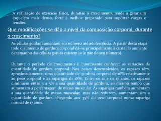 A realização de exercício físico, durante o crescimento, tende a gerar um
esqueleto mais denso, forte e melhor preparado para suportar cargas e
tensões.
Que modificações se dão a nível da composição corporal, durante
o crescimento?
As células gordas aumentam em número até adolescência. A partir desta etapa
todo o aumento de gordura corporal dá-se principalmente à custa do aumento
de tamanho das células gordas existentes (e não do seu número).
Durante o período de crescimento é interessante conhecer as variações da
quantidade de gordura corporal. Nos países desenvolvidos, os rapazes têm,
aproximadamente, uma quantidade de gordura corporal de 16% relativamente
ao peso corporal e as raparigas de 18%. Entre os 12 e os 17 anos, os rapazes
diminuem entre 3 a 5% a sua quantidade de gordura, ao mesmo tempo que
aumentam a percentagem de massa muscular. As raparigas também aumentam
a sua quantidade de massa muscular, mas não reduzem, aumentam sim a
quantidade de gordura, chegando aos 35% do peso corporal numa rapariga
normal de 17 anos.
 