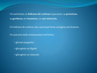 Os nutrientes,
Os hidratos de carbono são a principal fonte energética do homem.
Os açúcares estão armazenados sob forma:
• glicose sanguínea
• glicogénio no fígado
• glicogénio no músculo
os hidratos de carbono (açucares), as proteínas,
as gorduras,as vitaminas, os sais minerais.
 