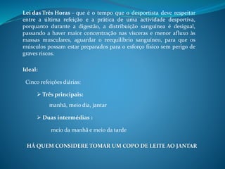que é o tempo que o desportista deve respeitar
entre a última refeição e a prática de uma actividade desportiva,
porquanto durante a digestão, a distribuição sanguínea é desigual,
passando a haver maior concentração nas vísceras e menor afluxo às
massas musculares, aguardar o reequilíbrio sanguíneo, para que os
músculos possam estar preparados para o esforço físico sem perigo de
graves riscos.
Ideal:
Cinco refeições diárias:
 Três principais:
manhã, meio dia, jantar
 Duas intermédias :
meio da manhã e meio da tarde
HÁ QUEM CONSIDERE TOMAR UM COPO DE LEITE AO JANTAR
Lei das Três Horas –
 