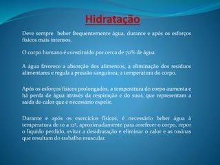 Hidratação
Deve sempre beber frequentemente água, durante e após os esforços
físicos mais intensos.
O corpo humano é constituído por cerca de 70% de água.
A água favorece a absorção dos alimentos, a eliminação dos resíduos
alimentares e regula a pressão sanguínea, a temperatura do corpo.
Após os esforços físicos prolongados, a temperatura do corpo aumenta e
há perda de água através da respiração e do suor, que representam a
saída do calor que é necessário expelir.
Durante e após os exercícios físicos, é necessário beber água à
temperatura de 10 a 12º, aproximadamente para arrefecer o corpo, repor
o liquido perdido, evitar a desidratação e eliminar o calor e as toxinas
que resultam do trabalho muscular.
 