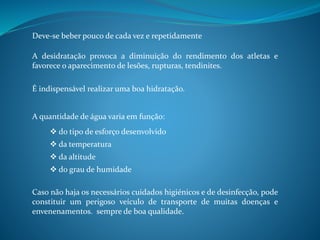 Deve-se beber pouco de cada vez e repetidamente
A desidratação provoca a diminuição do rendimento dos atletas e
favorece o aparecimento de lesões, rupturas, tendinites.
É indispensável realizar uma boa hidratação.
A quantidade de água varia em função:
Caso não haja os necessários cuidados higiénicos e de desinfecção, pode
constituir um perigoso veículo de transporte de muitas doenças e
envenenamentos. sempre de boa qualidade.
 do tipo de esforço desenvolvido
 da temperatura
 da altitude
 do grau de humidade
 