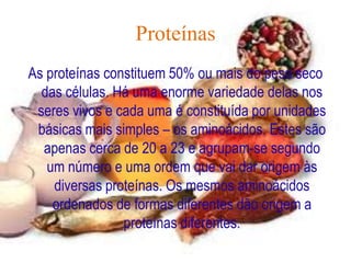 Proteínas
As proteínas constituem 50% ou mais do peso seco
  das células. Há uma enorme variedade delas nos
 seres vivos e cada uma é constituída por unidades
 básicas mais simples – os aminoácidos. Estes são
  apenas cerca de 20 a 23 e agrupam-se segundo
   um número e uma ordem que vai dar origem às
    diversas proteínas. Os mesmos aminoácidos
    ordenados de formas diferentes dão origem a
                proteínas diferentes.
 