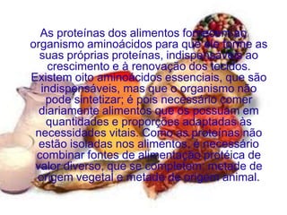 As proteínas dos alimentos fornecem ao
organismo aminoácidos para que ele forme as
  suas próprias proteínas, indispensáveis ao
    crescimento e à renovação dos tecidos.
Existem oito aminoácidos essenciais, que são
  indispensáveis, mas que o organismo não
   pode sintetizar; é pois necessário comer
  diariamente alimentos que os possuam em
   quantidades e proporções adaptadas às
 necessidades vitais. Como as proteínas não
  estão isoladas nos alimentos, é necessário
 combinar fontes de alimentação protéica de
 valor diverso, que se completem: metade de
 origem vegetal e metade de origem animal.
 