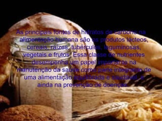 As principais fontes de hidratos de carbono na
 alimentação humana são os produtos lácteos,
    cereais, raízes, tubérculos, leguminosas,
  vegetais e frutos. Essa classe de nutrientes
      desempenha um papel importante na
manutenção da saúde como parte integrante de
   uma alimentação equilibrada e saudável, e
        ainda na prevenção de doenças.
 