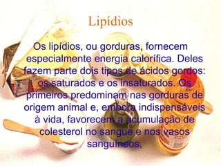 Lipídios
  Os lipídios, ou gorduras, fornecem
 especialmente energia calorífica. Deles
fazem parte dois tipos de ácidos gordos:
    os saturados e os insaturados. Os
 primeiros predominam nas gorduras de
origem animal e, embora indispensáveis
   à vida, favorecem a acumulação de
    colesterol no sangue e nos vasos
               sanguíneos,
 