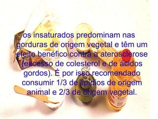 os insaturados predominam nas
gorduras de origem vegetal e têm um
efeito benéfico contra a aterosclerose
 (excesso de colesterol e de ácidos
  gordos). É por isso recomendado
  consumir 1/3 de lipídios de origem
   animal e 2/3 de origem vegetal.
 