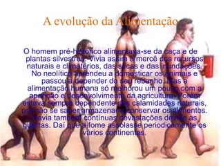 A evolução da Alimentação

O homem pré-histórico alimentava-se da caça e de
 plantas silvestres. Vivia assim à mercê dos recursos
 naturais e climatérios, das secas e das inundações.
   No neolítico aprendeu a domesticar os animais e
      passou a depender do seu rebanho. Mas a
 alimentação humana só melhorou um pouco com a
  aparição e desenvolvimento da agricultura. Porém
estava sempre dependente das calamidades naturais,
por não se saber armazenar e conservar os alimentos.
   Havia também contínuas devastações devido às
guerras. Daí que a fome assolasse periodicamente os
                  vários continentes.
 
