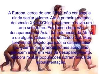 A Europa, cerca do ano 1710, não conseguia
  ainda saciar a fome. Até à primeira metade
 do século XX,na China, raramente havia um
       ano sem fome. Esta ainda hoje não
 desapareceu da Ásia, da Indonésia, da África
  e de alguns países da América do Sul. Mas
  felizmente, exceto quando há calamidades
   ou guerras, as grandes fomes absolutas
 parecem estar em vias de desaparecimento,
  embora muitas populações sofram ainda de
               subalimentação.
 