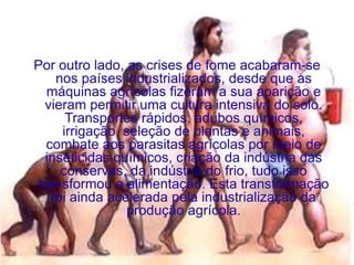 Por outro lado, as crises de fome acabaram-se
     nos países industrializados, desde que as
   máquinas agrícolas fizeram a sua aparição e
   vieram permitir uma cultura intensiva do solo.
       Transportes rápidos, adubos químicos,
      irrigação, seleção de plantas e animais,
   combate aos parasitas agrícolas por meio de
   inseticidas químicos, criação da indústria das
      conservas, da indústria do frio, tudo isso
 transformou a alimentação. Esta transformação
    foi ainda acelerada pela industrialização da
                 produção agrícola.
 