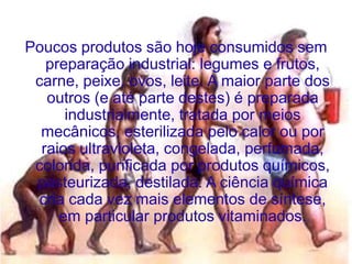 Poucos produtos são hoje consumidos sem
   preparação industrial: legumes e frutos,
 carne, peixe, ovos, leite. A maior parte dos
   outros (e até parte destes) é preparada
      industrialmente, tratada por meios
  mecânicos, esterilizada pelo calor ou por
  raios ultravioleta, congelada, perfumada,
 colorida, purificada por produtos químicos,
 pasteurizada, destilada. A ciência química
 cria cada vez mais elementos de síntese,
     em particular produtos vitaminados.
 