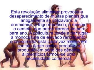 Esta revolução alimentar provocou o
desaparecimento de muitas plantas que
      antigamente se utilizavam: a
 dormideira, o trigo mourisco, e mesmo
  o centeio, que perde terreno de ano
para ano. A policultura tende a dar lugar
 à monocultura de elevado rendimento;
o consumidor está cada vez menos em
    contato direto com o produtor; a
    produção em série dos gêneros
       alimentícios tornou-se uma
         necessidade comercial.
 