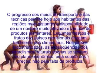 O progresso dos meios de transporte e das
  técnicas permite hoje aos habitantes das
   regiões mais distantes a disponibilidade
 de um número muito elevado e variado de
 produtos alimentares. Legumes frescos e
     frutas dos países meridionais chegam
    facilmente aos climas frios. Nos países
   industrializados, as conseqüências dos
   cataclismos naturais apenas se sentem,
      no plano econômico, pela subida dos
       preços, não pela falta de produtos.
 