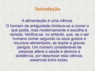 Introdução

         A alimentação é uma ciência.
O homem da antiguidade limitava-se a comer o
   que podia, mas modernamente a escolha é
 variada. Verifica-se, no entanto, que, se o ser
    humano comer segundo os seus gostos e
    recursos alimentares, se expõe a graves
      perigos. Um número considerável de
       pessoas altera a saúde e abrevia a
     existência, por desprezar esta ciência,
              essencial entre todas.
 