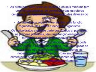• As proteínas, bem como os lipídios e os sais minerais têm
       uma função plástica, de construção das estruturas
    celulares e de reconstituição e formação das defesas do
                            organismo.
      • As vitaminas e alguns minerais têm uma função
          reguladora das várias funções do organismo.
 • Os carboidratos e grande parte dos lipídios e, por vezes,
       as próprias proteínas, têm uma função energética -
            fornecem a energia indispensável à vida.
  • Teoricamente, cada um dos principais nutrientes pode
   fornecer por si a energia necessária, mas para gozar de
        boa saúde não é suficiente satisfazer apenas as
        necessidades energéticas do organismo. Numa
   alimentação correta devem estar presentes sais minerais,
           proteínas, lipídios, carboidratos, vitaminas.
 