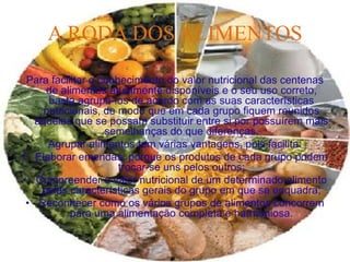 A RODA DOS ALIMENTOS

 Para facilitar o conhecimento do valor nutricional das centenas
     de alimentos atualmente disponíveis e o seu uso correto,
      basta agrupá-los de acordo com as suas características
     nutricionais, de modo que em cada grupo fiquem reunidos
   aqueles que se possam substituir entre si por possuírem mais
                   semelhanças do que diferenças.
      Agrupar alimentos tem várias vantagens, pois facilita:
• Elaborar emendas, porque os produtos de cada grupo podem
                      trocar-se uns pelos outros;
• Compreender o valor nutricional de um determinado alimento
    pelas características gerais do grupo em que se enquadra;
 • Reconhecer como os vários grupos de alimentos concorrem
           para uma alimentação completa e harmoniosa.
 