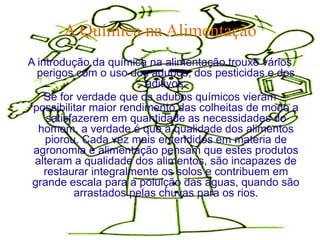 A Química na Alimentação
A introdução da química na alimentação trouxe vários
  perigos com o uso dos adubos, dos pesticidas e dos
                         aditivos.
    Se for verdade que os adubos químicos vieram
 possibilitar maior rendimento das colheitas de modo a
     satisfazerem em quantidade as necessidades do
  homem, a verdade é que a qualidade dos alimentos
    piorou. Cada vez mais entendidos em matéria de
 agronomia e alimentação pensam que estes produtos
 alteram a qualidade dos alimentos, são incapazes de
    restaurar integralmente os solos e contribuem em
 grande escala para a poluição das águas, quando são
           arrastados pelas chuvas para os rios.
 