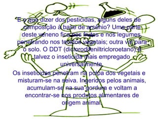E o que dizer dos pesticidas, alguns deles de
    composição à base de arsênio? Uma parte
   deste veneno fica nos frutos e nos legumes,
 penetrando nos tecidos vegetais; outra vai para
    o solo. O DDT (diclorodifeniltricloroetano) é
        talvez o inseticida mais empregado
                   universalmente.
Os inseticidas penetram na polpa dos vegetais e
 misturam-se na seiva. Ingeridos pelos animais,
      acumulam-se na sua gordura e voltam a
     encontrar-se nos produtos alimentares de
                   origem animal.
 