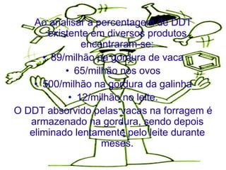 Ao analisar a percentagem de DDT
       existente em diversos produtos
               encontraram-se:
      • 89/milhão na gordura de vaca
           • 65/milhão nos ovos
    • 500/milhão na gordura da galinha
            • 12/milhão no leite.
O DDT absorvido pelas vacas na forragem é
   armazenado na gordura, sendo depois
   eliminado lentamente pelo leite durante
                   meses.
 