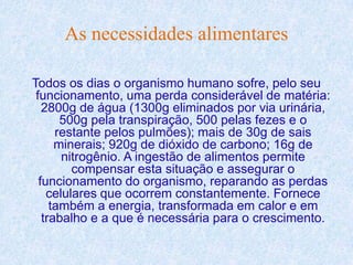 As necessidades alimentares

Todos os dias o organismo humano sofre, pelo seu
 funcionamento, uma perda considerável de matéria:
   2800g de água (1300g eliminados por via urinária,
       500g pela transpiração, 500 pelas fezes e o
      restante pelos pulmões); mais de 30g de sais
      minerais; 920g de dióxido de carbono; 16g de
       nitrogênio. A ingestão de alimentos permite
         compensar esta situação e assegurar o
  funcionamento do organismo, reparando as perdas
    celulares que ocorrem constantemente. Fornece
     também a energia, transformada em calor e em
   trabalho e a que é necessária para o crescimento.
 