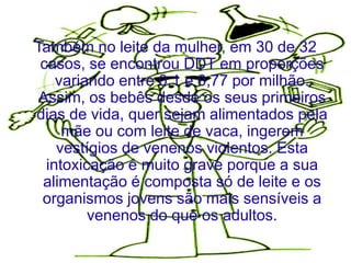 Também no leite da mulher, em 30 de 32
 casos, se encontrou DDT em proporções
    variando entre 0,1 e 0,77 por milhão.
 Assim, os bebês desde os seus primeiros
dias de vida, quer sejam alimentados pela
     mãe ou com leite de vaca, ingerem
    vestígios de venenos violentos. Esta
  intoxicação é muito grave porque a sua
 alimentação é composta só de leite e os
 organismos jovens são mais sensíveis a
         venenos do que os adultos.
 
