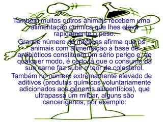 Também muitos outros animais recebem uma
       alimentação química que lhes eleva
               rapidamente o peso.
  Grande número de médicos afirma que os
       animais com alimentação à base de
  antibióticos constituem um sério perigo e, de
  qualquer modo, é certo já que o consumo da
     sua carne faz subir o teor de colesterol.
Também no número extremamente elevado de
  aditivos (produtos químicos voluntariamente
   adicionados aos gêneros alimentícios), que
        ultrapassa um milhar, alguns são
            cancerígenos, por exemplo:
 
