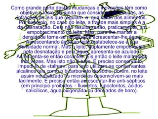Como grande parte destas mudanças e inovações têm como
    objetivo o lucro, há ainda que considerar as fraudes, as
  infrações às leis que regulam a qualidade dos alimentos.
   Por exemplo, no caso do leite, a fraude mais simples é a
  da desnatação. Dela não resulta senão, praticamente, um
        empobrecimento do leite. Mas, para lhe manter a
     densidade torna-se necessário acrescentar-lhe água.
       Acrescentando água ao leite restabelece-se a sua
   densidade normal. Mas o leite, duplamente empobrecido
      pela desnatação e pela água, apresenta-se azulado.
  Acrescenta-se então corantes. Eis então o leite maltratado
    três vezes. Mas isto não é tudo. É preciso conservá-lo,
   impedi-lo de «talhar»: para isso utilizam-se conservantes
  alcalinos tais como o bicarbonato de sódio; porém, no leite
    assim neutralizado os micróbios desenvolvem-se mais
   facilmente. É preciso então acrescentar-lhe anti-sépticos
    (em princípio proibidos – fluoretos, hipocloritos, ácidos
       salicílicos, água oxigenada ou derivados de boro).
 