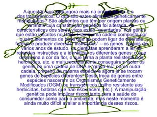 A questão que está agora mais na ordem do dia é a
 dos transgênicos. O que são estes alimentos geneticamente
 manipulados? São alimentos que têm por origem plantas ou
        animais cuja constituição genética foi alterada. As
 características dos seres vivos estão “guardadas” nos genes
que estão inscritos no DNA. Este é uma cadeia composta por
   quatro elementos de base que se podem ligar de diversas
formas e produzir diversas “instruções” – os genes. Depois de
    vários anos de estudo, os cientistas aprenderam a ler as
 referidas instruções e a identificar os diferentes genes: o que
  determina a cor da flor, o que torna a planta resistente aos
  herbicidas, etc. e mais recentemente conseguiram isolar os
     genes de uma cadeia de DNA e “gravá-los” numa outra
    cadeia, primeiro da mesma espécie e agora já se trocam
   genes de espécies diferentes. Desta troca de genes entre
       espécies nasceram os Organismos Geneticamente
   Modificados (OGM) ou transgênicos (milho resistente aos
 herbicidas, batatas que não escurecem, etc.). A manipulação
       genética pode implicar riscos tanto para a saúde do
  consumidor como para o ambiente, mas neste momento é
      ainda muito difícil avaliar a importância desses riscos.
 