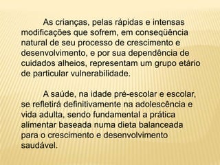 As crianças, pelas rápidas e intensas
modificações que sofrem, em conseqüência
natural de seu processo de crescimento e
desenvolvimento, e por sua dependência de
cuidados alheios, representam um grupo etário
de particular vulnerabilidade.

      A saúde, na idade pré-escolar e escolar,
se refletirá definitivamente na adolescência e
vida adulta, sendo fundamental a prática
alimentar baseada numa dieta balanceada
para o crescimento e desenvolvimento
saudável.
 