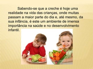 Sabendo-se que a creche é hoje uma
realidade na vida das crianças, onde muitas
passam a maior parte do dia e, até mesmo, da
sua infância, é este um ambiente de imensa
importância na saúde e no desenvolvimento
infantil.
 