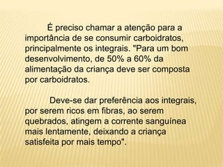 É preciso chamar a atenção para a
importância de se consumir carboidratos,
principalmente os integrais. "Para um bom
desenvolvimento, de 50% a 60% da
alimentação da criança deve ser composta
por carboidratos.

       Deve-se dar preferência aos integrais,
por serem ricos em fibras, ao serem
quebrados, atingem a corrente sanguínea
mais lentamente, deixando a criança
satisfeita por mais tempo".
 