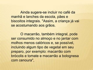 Ainda sugere-se incluir no café da
manhã e lanches da escola, pães e
biscoitos integrais. "Assim, a criança já vai
se acostumando aos grãos.

       O macarrão, também integral, pode
ser consumido no almoço e no jantar com
molhos menos calóricos e, se possível,
incluindo algum tipo de vegetal em seu
preparo, por exemplo: macarrão com
brócolis e tomate e macarrão a bolognesa
com cenoura",
 