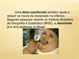 Uma dieta equilibrada também ajuda a
reduzir os riscos da obesidade na infância.
Segundo pesquisa recente do Instituto Brasileiro
de Geografia e Estatística (IBGE), a obesidade
já é uma epidemia no Brasil.
 