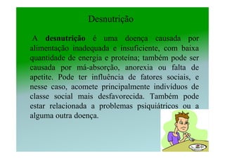 Desnutrição

 A desnutrição é uma doença causada por
alimentação inadequada e insuficiente, com baixa
quantidade de energia e proteína; também pode ser
causada por má-absorção, anorexia ou falta de
apetite. Pode ter influência de fatores sociais, e
nesse caso, acomete principalmente indivíduos de
classe social mais desfavorecida. Também pode
estar relacionada a problemas psiquiátricos ou a
alguma outra doença.
 