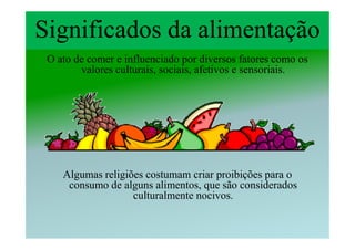 Significados da alimentação
 O ato de comer e influenciado por diversos fatores como os
        valores culturais, sociais, afetivos e sensoriais.




    Algumas religiões costumam criar proibições para o
     consumo de alguns alimentos, que são considerados
                   culturalmente nocivos.
 