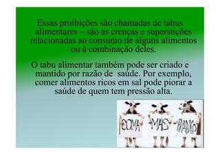 Essas proibições são chamadas de tabus
  alimentares – são as crenças e superstições
relacionadas ao consumo de alguns alimentos
           ou à combinação deles.
O tabu alimentar também pode ser criado e
 mantido por razão de saúde. Por exemplo,
 comer alimentos ricos em sal pode piorar a
      saúde de quem tem pressão alta.
 