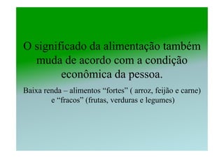 O significado da alimentação também
  muda de acordo com a condição
        econômica da pessoa.
Baixa renda – alimentos “fortes” ( arroz, feijão e carne)
        e “fracos” (frutas, verduras e legumes)
 