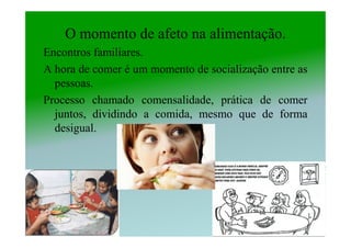 O momento de afeto na alimentação.
Encontros familiares.
A hora de comer é um momento de socialização entre as
  pessoas.
Processo chamado comensalidade, prática de comer
  juntos, dividindo a comida, mesmo que de forma
  desigual.
 